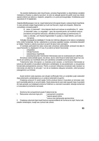Se practică desfacerea celor două focare, avivarea fragmentelor cu deschiderea canaletor
medulare şi fixarea cu placă şi şuruburi, la care se adaugă aparat de grefă coxal sau tsbial,
aşezat anterior pe radius şi, respectiv, pospentru a nu jena pronosupinaţsa. Imobilizarea post-
operatorie 8-10 săptămâni.
Gaţu$uri{$yMoaseaparl mai rar, după tratamentul chirurgical {după o osteosrnteză imperfecta
în care persistă rotaţia fragmentelor) şi mult mai frecvent, după cel ortopedic. Modul de
consolidare vicioasă poate fi:
G calus „în baionetă" - bine tolerate dacă sunt reduse ca amplitudine; G calus
„în baionetă" calus „cu angulaţie" - greu de suportat pentru că modifică curbura
pronatorie şt lungimea radiusului, afectând pronosupinaţia şi prehensiunea; G
calus cu decalaj - prin fixarea fragmentelor în poziţie cu rotajîî diferite, sunt ceie
mai grave,
Indicaţia chirurgicală se stabileşte în funcţie de mărimea căluşului şi de natura si amploarea
tu!bu rarilor funcţionale. Se fac: osteotomie cu avivarea capetelor osoase, corectarea dezaxăriî
şi rotaţiei, fixarea cu placă şi şuruburi şi aport de ţesut osos spongios.
O varietate particulară de calus vicios este sinostoza radiocubitală. produsă mai ales în
cazul fracturilor cu deplasare în K sau X şi având ca factori favorizanţi:
- ortopedică;
- infecţia focarului;
- osteosînteza imperfectă;
- prezenţa leziunilor membranei rnterosoase care se cicatrizează prin calcificare.
Sinostoza radiocubitală apare, de obicei, atunci când focarul radial este situat mai Jos
decât cel cubital şi se manifestă clinic prin pierderea completă a pronosupinaţiei.
Tratamentul este chirurgical, cu rezecţia punţii osoase, a membranei interosoase şi
sutura pe cât posibil a musculaturii anterioare a antebraţului, la cea posterioară, cu recuperarea
funcţională postoperatorie precoce. Pentru a preveni refacerea sinostozei este necesar ca
intervenţia să aibă loc la cel puţin 1 an de ia instalarea căluşului sinostotic, când procesul
osteogeneric s-a încheiat.
Acest sindrom este expresia unei situaţii conflictuale între un conţinător puţin extensibil
(loja anterioară a antebraţului) şi un conţinut extensibil (muşchii),
Creşterea presiunii în acest spaţiu închis produce leziuni musculare şi nervoase care
sunt reversibile până la un anumit stadiu. Dacă presiunea la care este supusă masa musculară
din lojă persistă, se instalează sindromul Volkman cu necroză musculară, retracţie ischemică
a musculaturii şi ischemie nervoasă,
Sindromul de compartiment poate fi determinat de;
1, Reducerea volumului lojei prin: • pansament constrictiv
* aparat gipsat strâns
* sutura unei dehiscenţe aponevrotice
2, Creşterea columului lojei după fractura supracondillană de humerus la copil, fracturi ale
oaselor antebraţului, luxaţii sau contuzii ale cotului,
93
 