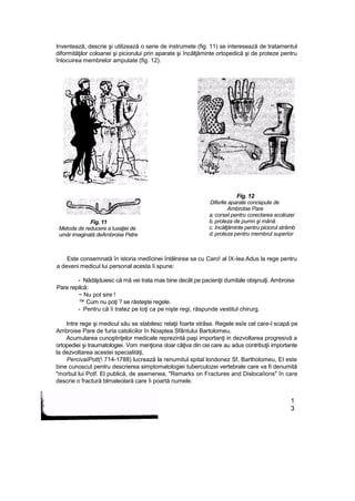 Inventează, descrie şi utilizează o serie de instrumete (fig. 11) se interesează de tratamentul
diformităţilor coloanei şi piciorului prin aparate şi încălţăminte ortopedică şi de proteze pentru
înlocuirea membrelor amputate (fig. 12).
Fig. 11
Metoda de reducere a luxaţiei de
umăr imaginată deAmbroise Petre
Fig. 12
Diferite aparate concepute de
Ambrotse Pare
a. corset pentru corectarea scoliozei
b. proteza de pumn şi mână
c. încălţăminte pentru piciorul strâmb
d. proteza pentru membrul superior
Este consemnată în istoria medîcinei întâlnirea sa cu Caro! al IX-Iea.Adus la rege pentru
a deveni medicul lui personal acesta îi spune:
- Nădăjduiesc că mă vei trata mas bine decât pe pacienţii dumitale obişnuiţi. Ambroise
Pare repilcă:
~ Nu pot sire !
™ Cum nu poţi ? se răsteşte regele.
- Pentru că îi tratez pe toţi ca pe nişte regi, răspunde vestitul chirurg.
Intre rege şi medicul său se stabilesc relaţii foarte strâse. Regele esîe cel care-l scapă pe
Ambroise Pare de furia catolicilor în Noaptea Sfântului Bartolomeu,
Acumularea cunoştinţelor medicale reprezintă paşi importanţi in dezvoltarea progresivă a
ortopediei şi traumatologiei. Vom menţiona doar câţiva din cei care au adus contribuţii importante
la dezvoltarea acestei specialităţi,
PercivaIPott( 714-1788) lucrează la renumitul spital londonez Sf, Bartholomeu, EI este
bine cunoscut pentru descrierea simptomatologiei tuberculozei vertebrale care va fi denumită
"morbul lui Potf. El publică, de asemenea, "Remarks on Fractures and Dislocaîions" în care
descrie o fractură blmaleolară care îi poartă numele.
1
3
 