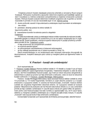 Creşterea presiunii tisulare depăşeşte presiunea arterială şi venoasâ şi fluxul sanguin
încetează. Perfuzarea insuficientă a ţesuturilor determină creşterea permeabilităţii capilare şi
decî 3 exudatului cu mărirea conţinutului compartimentai şi creşterea consecutivă a presiunii
tisulare. Perfuzia tisulară scăzută determină modificări progresive ale muşchilor şi nervilor,
reversibile în primele 2-4 ore dar ireversibilă după 12 ore. Semne cpnicg
O durere profundă, severă în loja anterioară a antebraţului după traumatism al antebraţului
sau cotului;
O parestezii, absenţa pulsului la artera radială; Q
tegumente palide, reci;
Q exacerbarea durerilor la extensia pasivă a degetelor
Tratament
în toate traumatismele cotului şi antebraţului trebuie evitate manevrele de reducere brutală,
Aparatele gipsate nu trebuie să fie constrictive şi nu se vor aplica necăptuşite sau în unghi
foarte ascuţit. După imobilizare, membrul superior trebuie ţinut în poziţie proclivâ şi urmărit
atent primele 24 ore. Tratament curativ
în faţa sindromului de compartiment constituit:
• se suprimă aparatul gipsat;
• se administrează vasodiiatatoare şi tratament anticoagulant;
• se fac infiltraţii periarteriaie sau în artera humerală cu xiîinâ 1%.
Dacă simptomatologia nu se ameliorează este necesară intervenţia chirurgicală de
decompresiune, începând deasupra plicii cotului şi mergând până sub ligamentul inelar a!
carpului.
V. Fracturi - luxaţii ale antebraţului
Sunt reprezentate de:
1 - Fractura • luxaţie Galeazzi (fractura diafizei radiale în 1/3 distală cu luxaţia în jos şt înapoi
a capului cubttal prin ruptura ligamentului triunghiular), Tratamentul ortopedic nu este de obicei
eficace, dat fiind instabilitatea fractutii-luxaţiei, aşa încât se indică reducerea sângerândă şi
osteosinteza cu placă şi şuruburi pe faţa anterioară a radiusului, ceea ce duce la reducerea
luxaţiei cubitusului. 2- Fractura - luxaţie Montejgja- Stăncjujescu
Fractura - luxaţie Monteggia-Stănciulescu tipică asociază fractura diafizei cubitale la unirea
1/3 proximale cu 1/3 medie fragmentele, formând un unghi deschis posterior cu o luxaţie
anterioară a cupuşoarei radiale. în varianta de fractură-luxaţie „inversată", fractura diafizei
cubitale are angularea fragmentelor deschisă anterior, iar cupuşoara radiată se tuxează
posterior. Mecanismul de producere cel mai frecvent este lovitura directa cu un corp contondent
primită pe faţa cubitală a antebraţului în cazurile tipice (ridicat prin gestul reflex de apărare) -
motiv pentru care fractura-luxaţsa mai este numită şi a agresionaţîlor sau, tot în cazuri tipice,
căderea cu marginea cubitală a antebraţului pe o margine ascuţită (masă, trotuar), în cazurile
„inversate" este expusă loviturii faţa anterioară a antebraţului.
Consecinţele funcţionale sunt reprezentate de limitarea pronosupinaţiei, datorită fracturii
94
 