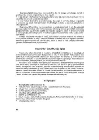 Diagnosticul pozitiv se pune pe examenul clinic, dar mai ales pe cei radiologie (de îajă şi
profil), pentru ambele, respectându-se două regului:
* ori de câte ori este fracturat numai cubitusul (mai ales 2/3 proximale ale diafizei) trebuie
căutată şi o eventuală luxaţie de cap radial;
« în orice fractură de antebraţ la care tumefacţsa depăşeşte în sus'cotul. trebuie suspectată
o îuxaţre de cap radial, motiv pentru care filmul radilogîc va trebui să cuprindă, obligatoriu, şi
attcuiaţia cotului,
Diagnosticul diferenţial cel mai important este cu luxaţia posterioară de cot. Se realizează
pe baza poziţiei normale a celor trei repere osoase (olecran şi cei dos epicondili) în contrast cu
poziţia anormală a capului radial (stabilită prin inspecţie şi palpare), alături de Simitarea marcată
a pronosupinaţiei, elemente prezente în fractura-iuxaţie şi necaracteristîce pentru luxaţia posteri-
oară de cot.
Evoluţia este diferită în funcţie de vârstă, consecinţele funcţionale fiind mult mai limitate la
copil (datorită modelării cu timpul a fracturii diafizare şi afectării reduse a mişcărilor de flexie-
extensie şi pronosupinaţie de către luxaţie), decât la adult, la care luxaţia şi osificările
periarticulare limitează mult pronosupinafja.
Tratamentul f tacturi Muxaţiei tipice
Tratamentul ortopedic constă în reducerea ortopedică şi imobilizarea în aparat glpsat
brahio-antebrahiopalmar timp de 6-8 săptămâni cu cotul în flexie de 90°. Reducerea se face
astfel: sub anestezie generală a bolnavului, două ajutoare fac extensia şi contraextensia
antebraţului şi braţului cu cotul în semiflexie şi antebraţul în supinaţiejar medicul repune
cupuşoara radială, ceea ce produce, de obicei şi reducerea fracturii.
Reducerea este instabilă, motiv pentru care tratamentul de bază rămâne cel chirurgical
(mai ales la adult): se începe cu osteosinteza cubitusului (de obicei cu tijă) şi apoi repunerea
capului radial {atunci când esîe cazul, asociată cu secţionarea şi apoi refacerea ligamentului
inelar care se opune reducerii şi fixării capului radial cu o broşa trecută prin condiluî numeral).
Rezectla capului radial este indicată în cazurile prezentate tardiv, cu consolidarea vicioasă a
fracturii cubitusului şi ireductibilitatea luxaţiei radiale. Nu se va practica niciodată rezecţia
capului radial la copii (Ia care se produce devierea laterală în valgus).
Complicaţiile
Complicaţiile sunt reprezentate de:
* ireductibilitatea reducerii capului radiai - necesită tratament chirurgical;
4 căluşul vicos sau pseudartroza cubitală;
4 osificări posttraumatice periarticulare;
* sinostoză radiocubiîalâ superioară;
» redorile şi anchilozele de cot;
+ leziuni nervoase {ramul motor profund al radialului), fie înaintea tratamentului, fie în timpul
tratamentului ortopedic dar mai ales chirugicaî; .-:•
* infecţii postoperatorii.
96
 