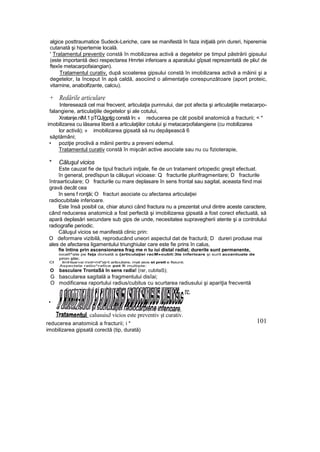 algice posttraumatice Sudeck-Leriche, care se manifestă în faza iniţială prin dureri, hiperemie
cutanată şi hipertemie locală.
' Tratamentul preventiv constă în mobilizarea activă a degetelor pe timpul păstrării gipsului
(este importantă deci respectarea Hmrtei inferioare a aparatului gîpsat reprezentată de pliu! de
ftexîe metacarpofaiangian).
Tratamentul curativ, după scoaterea gipsului constă în imobilizarea activă a mâinii şi a
degetelor, la început în apă caldă, asociind o alimentaţie corespunzătoare (aport proteic,
vitamine, anabolfzante, calciu).
+ Redările articulare
Interesează cel mai frecvent, articulaţia pumnului, dar pot afecta şi articulaţiile metacarpo-
falangiene, articulaţiile degetelor şi ale cotului,
Xratanje.nlM.1 pTQJjgptjg constă în: « reducerea pe cât posibil anatomică a fracturii; < *
imobilizarea cu lăsarea liberă a articulaţiilor cotului şi metacarpofalangiene (cu mobilizarea
lor activă); » imobilizarea gipsatâ să nu depăşească 6
săptămâni;
• poziţie proclivă a mâinii pentru a preveni edemul.
Tratamentul curativ constă în mişcări active asociate sau nu cu fizioterapie,
* Căluşul vicios
Este cauzat fie de tipul fracturii iniţiale, fie de un tratament ortopedic greşit efectuat.
în general, predîspun la căluşuri vicioase: Q fracturile plurifragmentare; D fracturile
întraarticulare; O fracturile cu mare deplasare în sens frontal sau sagital, aceasta fiind mai
gravă decât cea
în sens f ronţăi; O fracturi asociate cu afectarea articulaţiei
radiocubitale inferioare.
Este însă posibil ca, chiar atunci când fractura nu a prezentat unul dintre aceste caractere,
când reducerea anatomică a fost perfectă şi imobilizarea gipsată a fost corect efectuată, să
apară deplasări secundare sub gips de unde, necesitatea supravegherii atente şi a controlului
radiografie periodic.
Căluşul vicios se manifestă clinic prin:
O deformare vizibilă, reproducând uneori aspectul dat de fractură; D dureri produse mai
ales de afectarea ligamentului triunghiular care este fie prins în calus,
fie întins prin ascensionarea frag me n tu iui distaî radial; durerile sunt permanente,
iocalî^ate pe faţa dorsală a {articulaţiei racM»oubit:3te inferioare şi surit accentuate de
pron ştie;
CI limHsar«si rnot>mt*sţ<t articulsire. mat aios st pretl e fisiunii.
Aspectele ratlio^rafice pot fi multiple:
O basculare TrontaSă în sens radia! (rar, cubitaS);
G bascularea sagitală a fragmentului disîai;
O modificarea raportului radius/cubitus cu scurtarea radiusului şi apariţia frecventă
re.
•
reducerea anatomică a fracturii; i *
imobilizarea gipsată corectă (tip, durată)
101
calusuiuJ vicios este preventiv şt curativ.
 