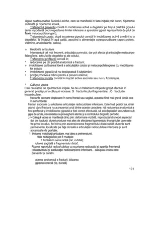 algice posttraumaitce Sudeck-Leriche, care se manifestă în faza iniţială prin dureri, hîperemie
cutanată şi hipertemie loca!ă,
Tratamentul preventiv constă în mobilizarea activă a degetelor pe timpul păstrării gipsului
(este importantă deci respectarea limitei inferioare a aparatului gipsat reprezentată de pliul de
flexie metacarpofatangian),
Tratamentul curativ, după scoaterea gipsului constă în imobilizarea activă a mâinii şi a
degetelor, la început în apă caldă, asociind o alimentaţie corespunzătoare (aport proteic,
vitamine, anabolizante, calciu).
» Redorite articulare
Interesează cel mai frecvent, articulaţia pumnului, dar pot afecta şt articulaţiile metacarpo-
falangîene, articu!a|iile degetelor şi ale cotului,
TraMrnentuj profilactic constă în;
* reducerea pe cât posibil anatomică a fracturii;
» imobilizarea cu lăsarea liberă a articulaţiilor cotului şi metacarpofalangiene (cu mobilizarea
lor activă);
• imobilizarea gipsaîă să nu depăşească 6 săptămâni;
• poziţie proclivă a mâinii pentru a preveni edemul,
Tratamentul curativ constă în mişcări active asociate sau nu cu fizioterapie.
* Căluşul vicios
Este cauzat fie de tipul fracturii iniţiale, fie de un tratament ortopedic greşit efectuat în
general, predispun la căluşuri vicioase: G îracturiîe plurifragmentare; ; O fracturile
intraarticulare;
fracturile cu mare deplasare în sens frontal sau sagital, aceasta fiind mai gravă decât cea
în sens frontai;
fracturi asociate cu afectarea articulaţiei radiocubitaie inferioare. Este însă posibil ca, chiar
atunci când fractura nu a prezentat unul dintre aceste caractere, rtd reducerea anatomică a
fost perfectă şi imobilizarea gipsată a fost corect efectuată, să ară deplasări secundare sub
gips de unde, necesitatea supravegherii atente şi a controlului diografic periodic.
;.•> Căluşul vicios se manifestă clinic prin: deformare vizibilă, reproducând uneori aspectul
dat de fractură; dureri produse mai ales de afectarea ligamentului triunghiular care este
fre prins în calus, fie întins prin ascensionarea fragmentului distai radial; durerile sunt
permanente, localizate pe faţa dorsală a articulaţiei radiocubitaie inferioare şi sunt
accentuate de prortaţie;
 i Imitarea mobilităţii articulare, mai ales a prehensiunii.
ftele radiografice pot fi multiple:
t frontală în sens radial (rar, cubital);
rularea sagitalâ a fragmentului distaf;
Rcarea raportului radius/cubitus cu scurtarea radiusului şi apariţia frecventă
|;diastazisului şi subluxaţiei radîocarpîene inferioare. . căluşului vicios este
preventiv şi curativ.
acerea anatomică a fracturii; biiizarea
gipsată corectă (tip, durată)
101
 