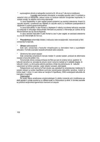 * supraveghere clinică şi radiografie (control la 24, 48 ore şl 7 zile de la imobilizare),
l Leyrajţjy este exclusiv chirurgical, cu excepţia cazurilor când, în contrast cu
aspectul ciinic şt radiografie, calusui vicios nu produce tulburări funcţionale importante; în
aceste condiţii, ne abţinem de la orice intervenţie.
în cazul deplasărilor în plan sagîtal (antero-posterior) se practică osteotomia: liniară (în
cazurile recente), cuneiformă sau faţetată (în cazurile vechi) cu imobilizare postoperatorie 6
săptămâni în aparat gipsat brahiopalmar
In cazul basculărilor în plan frontal cu deplasare în afară şi scurtarea radiusului asociata
cu subluxaţii în articulaţia radiocubiîală inferioară se practică o intervenţie pe cubitus de tip
Moore-Darrack sau tip Sauve-Kapandji.
în căzui asocierii basculării în plan frontal cu cea în ptan sagital, se asociază osteotomia
cu una din intervenţiile de mai sus,
* Pseudartroza extremităţii distale a radiusului este excepţională, nedureroasă şi fără
consecinţe funcţionale,
* Atroza radiocarpiană
Este rară, consecinţă a fracturilor intraarticuiare cu denivelare mare a suprafeţelor
articulare. Formele avansate necesită artrodeză radio-carpiană.
* Sindromul de canal carpian
Este consecinţa compresiunii nervului median în canalul carptan, produsă de deformarea
osoasă si leziunile părţilor moi,
Fenomenele clinice corespund tipului de fibre pe care le conţine nervul, apărând: Q
tulburări senzitive ca: senzaţia de arsură; dureri nocturne iradiate şi în celelalte degete; Q
tulburări motorii, cu dimnuarea până la pierdere a forţei de prehensiune; Q tulburări
vasomotorii şi trofice cutanate - piele netedă, lucioasă, edemaţiată.
Paîognomonic sunt semnul luiTinel (durere sau parestezîi la compresiunea medianului în
canalul carpian) şi proba hiperflexiei pumnului (accentuarea tulburărilor senzitive, motorii şi
trofice după 1 minut, în care mâna se menţine în hiperflexie). EMG evidenţiază tulburările de
inervaţie a muşchilor
Ţjrgţamejrjţujl
Se poate obţine ameliorarea simptomatologiei în stările incipiente prin imobilizarea pe
ateîă gipsată în poziţie proctivâ şi cu infiltraţii locale cu hîdrocortizon şi xtitnă. în formele avansate
se practică secţionarea ligamentului transvers al carpului
102
 