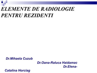 ELEMENTE DE RADIOLOGIE
PENTRU REZIDENTI
Dr.Mihaela Cuzub
Dr.Oana-Raluca Haidamac
Dr.Elena-
Catalina Horciag
 
