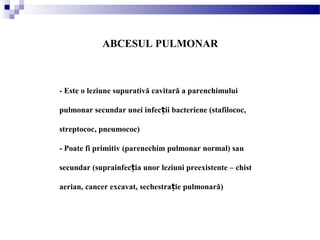 ABCESUL PULMONAR
- Este o leziune supurativă cavitară a parenchimului
pulmonar secundar unei infec ii bacteriene (stafilococ,ț
streptococ, pneumococ)
- Poate fi primitiv (parenechim pulmonar normal) sau
secundar (suprainfec ia unor leziuni preexistente – chistț
aerian, cancer excavat, sechestra ie pulmonară)ț
 
