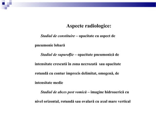 Aspecte radiologice:
Stadiul de constituire – opacitate cu aspect de
pneumonie lobară
Stadiul de supura ieț – opacitate pneumonică de
intensitate crescută în zona necrozată sau opacitate
rotundă cu contur imprecis delimitat, omogenă, de
intensitate medie
Stadiul de abces post vomică – imagine hidroaerică cu
nivel orizontal, rotundă sau ovalară cu axul mare vertical
 