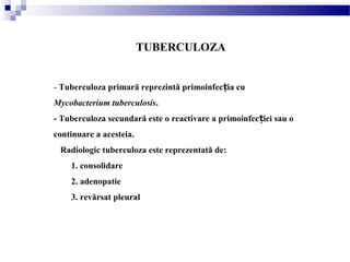 TUBERCULOZA
- Tuberculoza primară reprezintă primoinfec ia cuț
Mycobacterium tuberculosis.
- Tuberculoza secundară este o reactivare a primoinfec iei sau oț
continuare a acesteia.
Radiologic tuberculoza este reprezentată de:
1. consolidare
2. adenopatie
3. revărsat pleural
 