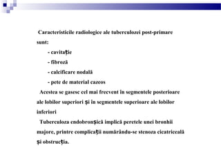 Caracteristicile radiologice ale tuberculozei post-primare
sunt:
- cavita ieț
- fibroză
- calcificare nodală
- pete de material cazeos
Acestea se gasesc cel mai frecvent în segmentele posterioare
ale lobilor superiori i în segmentele superioare ale lobilorș
inferiori
Tuberculoza endobron ică implică peretele unei bronhiiș
majore, printre complica ii numărându-se stenoza cicatricealăț
i obstruc ia.ș ț
 