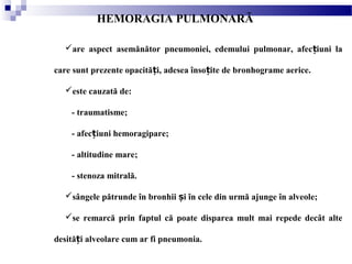 HEMORAGIA PULMONARĂ
are aspect asemănător pneumoniei, edemului pulmonar, afec iuni laț
care sunt prezente opacită i, adesea înso ite de bronhograme aerice.ț ț
este cauzată de:
- traumatisme;
- afec iuni hemoragipare;ț
- altitudine mare;
- stenoza mitrală.
sângele pătrunde în bronhii i în cele din urmă ajunge în alveole;ș
se remarcă prin faptul că poate disparea mult mai repede decât alte
desită i alveolare cum ar fi pneumonia.ț
 