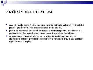 POZI IA ÎN DECUBIT LATERALȚ
 această pozi e poate fi utila pentru a pune in evidenta volumul revărsatuluiț
pleural i a demonstra dacă acesta este mobil sau nu.ș
 putem de asemenea observa hemitoracele neafectat pentru a confirma un
pneumotorax la un pacient care nu a putut fi examinat in picioare.
 de asemenea, plămânul afectat ar trebui să fie mai dens ca urmare a
atelectaziei datorita presiunii suplimentare a mediastinului, în caz contrar
sugereaza air trapping.
 