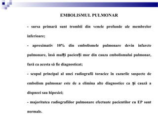 EMBOLISMUL PULMONAR
- sursa primară sunt trombii din venele profunde ale membrelor
inferioare;
- aproximativ 10% din embolismele pulmonare devin infarcte
pulmonare, însă mul i pacien i mor din cauza embolismului pulmonar,ț ț
fară ca acesta să fie diagnosticat;
- scopul principal al unei radiografii toracice în cazurile suspecte de
embolism pulmonar este de a elimina alte diagnostice ca i cauză aș
dispneei sau hipoxiei;
- majoritatea radiografiilor pulmonare efectuate pacientilor cu EP sunt
normale.
 