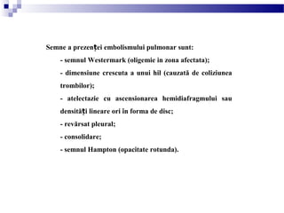 Semne a prezen ei embolismului pulmonar sunt:ț
- semnul Westermark (oligemie in zona afectata);
- dimensiune crescuta a unui hil (cauzată de coliziunea
trombilor);
- atelectazie cu ascensionarea hemidiafragmului sau
densită i lineare ori în forma de disc;ț
- revărsat pleural;
- consolidare;
- semnul Hampton (opacitate rotunda).
 