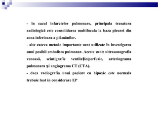 - în cazul infarctelor pulmonare, principala trasatura
radiologică este consolidarea multifocala la baza pleurei din
zona inferioara a plămânilor.
- alte cateva metode importante sunt utilizate în investigarea
unui posibil embolism pulmonar. Aceste sunt: ultrasonografia
venoasă, scintigrafie ventila ie/perfuzie, arteriogramaț
pulmonara i angiograma CT (CTA).ș
- daca radiografia unui pacient cu hipoxie este normala
trebuie luat in considerare EP
 