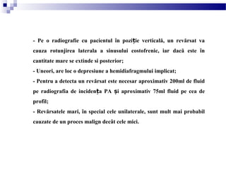 - Pe o radiografie cu pacientul în pozi ie verticală, un revărsat vaț
cauza rotunjirea laterala a sinusului costofrenic, iar dacă este în
cantitate mare se extinde si posterior;
- Uneori, are loc o depresiune a hemidiafragmului implicat;
- Pentru a detecta un revărsat este necesar aproximativ 200ml de fluid
pe radiografia de inciden a PA i aproximativ 75ml fluid pe cea deț ș
profil;
- Revărsatele mari, în special cele unilaterale, sunt mult mai probabil
cauzate de un proces malign decât cele mici.
 