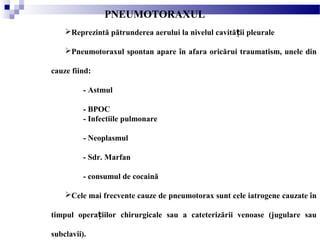Reprezintă pătrunderea aerului la nivelul cavită ii pleuraleț
Pneumotoraxul spontan apare în afara oricărui traumatism, unele din
cauze fiind:
- Astmul
- BPOC
- Infectiile pulmonare
- Neoplasmul
- Sdr. Marfan
- consumul de cocaină
Cele mai frecvente cauze de pneumotorax sunt cele iatrogene cauzate în
timpul opera iilor chirurgicale sau a cateterizării venoase (jugulare sauț
subclavii).
PNEUMOTORAXUL
 