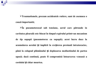 Traumatismele, precum accidentele rutiere, sunt de asemnea o
cauză importantă;
În pneumotoraxul sub tensiune, aerul care pătrunde in
cavitatea pleurală este blocat în timpul expirului printr-un mecanism
de tip supapă (pneumotorax cu supapă); acest lucru duce la
acumularea aerului i implicit la cre terea presiunii intratoracice,ș ș
până la colapsul plămânului i deplasarea mediastinului de parteaș
opusă; dacă continuă, poate fi compromisă întoarcerea venoasă a
cordului i chiar moartea.ș
 