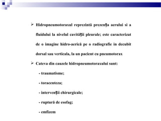  Hidropneumotoraxul reprezintă prezen a aerului si aț
fluidului la nivelul cavită ii pleurale; este caracterizatț
de o imagine hidro-aerică pe o radiografie in decubit
dorsal sau verticala, la un pacient cu pneumotorax
 Cateva din cauzele hidropneumotoraxului sunt:
- traumatisme;
- toracenteza;
- interven ii chirurgicale;ț
- ruptură de esofag;
- emfizem
 