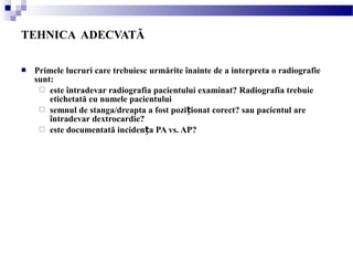  Primele lucruri care trebuiesc urmărite înainte de a interpreta o radiografie
sunt:
 este întradevar radiografia pacientului examinat? Radiografia trebuie
etichetată cu numele pacientului
 semnul de stanga/dreapta a fost pozi ionat corect? sau pacientul areț
întradevar dextrocardie?
 este documentată inciden a PA vs. AP?ț
TEHNICA ADECVATĂ
 