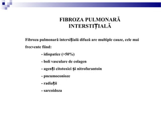 FIBROZA PULMONARĂ
INTERSTI IALĂȚ
Fibroza pulmonară intersi ială difuză are multiple cauze, cele maiț
frecvente fiind:
- idiopatice (>50%)
- boli vasculare de colagen
- agen i citotoxici i nitrofurantoinț ș
- pneumoconioze
- radia iiț
- sarcoidoza
 