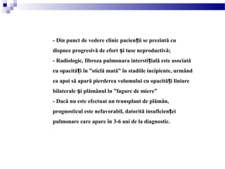 - Din punct de vedere clinic pacien ii se prezintă cuț
dispnee progresivă de efort i tuse neproductivă;ș
- Radiologic, fibroza pulmonara intersti ială este asociatăț
cu opacită i în ”sticlă mată” în stadiile incipiente, urmândț
ca apoi să apară pierderea volumului cu opacită i liniareț
bilaterale i plămânul în ”fagure de miere”ș
- Dacă nu este efectuat un transplant de plămân,
prognosticul este nefavorabil, datorită insuficien eiț
pulmonare care apare în 3-6 ani de la diagnostic.
 