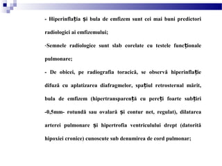 - Hiperinfla ia i bula de emfizem sunt cei mai buni predictoriț ș
radiologici ai emfizemului;
-Semnele radiologice sunt slab corelate cu testele func ionaleț
pulmonare;
- De obicei, pe radiografia toracică, se observă hiperinfla ieț
difuză cu aplatizarea diafragmelor, spa iul retrosternal mărit,ț
bula de emfizem (hipertransparen ă cu pere i foarte sub iriț ț ț
-0,5mm- rotundă sau ovalară i contur net, regulat), dilatareaș
arterei pulmonare i hipertrofia ventriculului drept (datorităș
hipoxiei cronice) cunoscute sub denumirea de cord pulmonar;
 