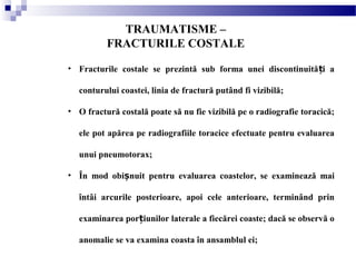 TRAUMATISME –
FRACTURILE COSTALE
• Fracturile costale se prezintă sub forma unei discontinuită i aț
conturului coastei, linia de fractură putând fi vizibilă;
• O fractură costală poate să nu fie vizibilă pe o radiografie toracică;
ele pot apărea pe radiografiile toracice efectuate pentru evaluarea
unui pneumotorax;
• În mod obi nuit pentru evaluarea coastelor, se examinează maiș
întâi arcurile posterioare, apoi cele anterioare, terminând prin
examinarea por iunilor laterale a fiecărei coaste; dacă se observă oț
anomalie se va examina coasta în ansamblul ei;
 