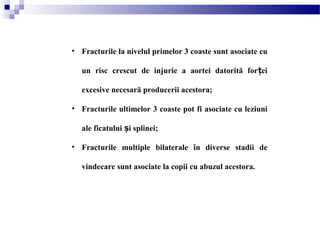 • Fracturile la nivelul primelor 3 coaste sunt asociate cu
un risc crescut de injurie a aortei datorită for eiț
excesive necesară producerii acestora;
• Fracturile ultimelor 3 coaste pot fi asociate cu leziuni
ale ficatului i splinei;ș
• Fracturile multiple bilaterale în diverse stadii de
vindecare sunt asociate la copii cu abuzul acestora.
 