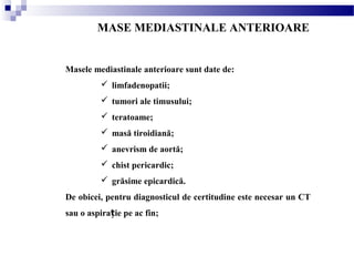 MASE MEDIASTINALE ANTERIOARE
Masele mediastinale anterioare sunt date de:
 limfadenopatii;
 tumori ale timusului;
 teratoame;
 masă tiroidiană;
 anevrism de aortă;
 chist pericardic;
 grăsime epicardică.
De obicei, pentru diagnosticul de certitudine este necesar un CT
sau o aspira ie pe ac fin;ț
 