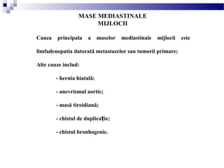 MASE MEDIASTINALE
MIJLOCII
Cauza principala a maselor mediastinale mijlocii este
limfadenopatia datorată metastazelor sau tumorii primare;
Alte cauze includ:
- hernia hiatală;
- anevrismul aortic;
- masă tiroidiană;
- chistul de duplica ie;ț
- chistul bronhogenic.
 
