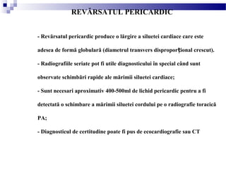 REVĂRSATUL PERICARDIC
- Revărsatul pericardic produce o lărgire a siluetei cardiace care este
adesea de formă globulară (diametrul transvers dispropor ional crescut).ț
- Radiografiile seriate pot fi utile diagnosticului în special când sunt
observate schimbări rapide ale mărimii siluetei cardiace;
- Sunt necesari aproximativ 400-500ml de lichid pericardic pentru a fi
detectată o schimbare a mărimii siluetei cordului pe o radiografie toracică
PA;
- Diagnosticul de certitudine poate fi pus de ecocardiografie sau CT
 