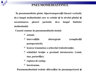 PNEUMOMEDIASTINUL
În pneumomedistin găsim: hipertransparen ă lineară verticală,ț
de-a lungul mediastinului care se extinde i la nivelul gâtului iș ș
ascensionarea pleurei parietale de-a lungul limitelor
mediastinului
Cauzele comune de pneumomediastin includ:
 astmul;
 interven iile chirurgicale (complica iiț ț
postoperatorii);
 lezarea traumatica a arborelui traheobron ic;ș
 schimbări bru te a presiunii intratoracice (vomă,ș
tuse, parturi ie);ț
 ruptura de esofag;
 barotrauma.
Pneumomediastinul trebuie diferen iat de pneumopericard iț ș
 