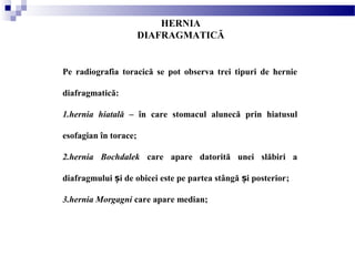HERNIA
DIAFRAGMATICĂ
Pe radiografia toracică se pot observa trei tipuri de hernie
diafragmatică:
1.hernia hiatală – în care stomacul alunecă prin hiatusul
esofagian în torace;
2.hernia Bochdalek care apare datorită unei slăbiri a
diafragmului i de obicei este pe partea stângă i posteriorș ș ;
3.hernia Morgagni care apare median;
 