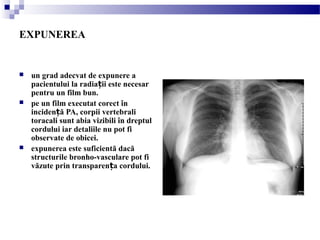 EXPUNEREA
 un grad adecvat de expunere a
pacientului la radia ii este necesarț
pentru un film bun.
 pe un film executat corect în
inciden ă PA, corpii vertebraliț
toracali sunt abia vizibili în dreptul
cordului iar detaliile nu pot fi
observate de obicei.
 expunerea este suficientă dacă
structurile bronho-vasculare pot fi
văzute prin transparen a cordului.ț
 