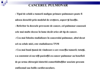 CANCERUL PULMONAR
- Tipul de celulă a tumorii maligne primare pulmonare poate fi
adesea deosebit prin modelul de cre tere, aspect i loca ie.ș ș ț
- Referitor la decesele provocate de cancer, cel pulmonar cauzează
cele mai multe decese în lume decât orice alt tip de cancer.
- Cea mai folosita stadializare în cancerului pulmonar, altul decat
cel cu celule mici, este stadializarea TNM
- Cea mai bună ansă de vindecare o are rezec ia tumorii; totu i,ș ț ș
s-a constatat că nu to i pacien ii cu cancer pulmonar au beneficiiț ț
de pe urma chirurgiei datorită comorbidita ilor asociate precumț
emfizemul sau bolile cardiovasculare.
 
