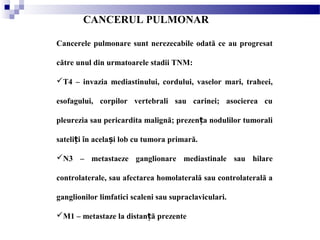 CANCERUL PULMONAR
Cancerele pulmonare sunt nerezecabile odată ce au progresat
către unul din urmatoarele stadii TNM:
T4 – invazia mediastinului, cordului, vaselor mari, traheei,
esofagului, corpilor vertebrali sau carinei; asocierea cu
pleurezia sau pericardita malignă; prezen a nodulilor tumoraliț
sateli i în acela i lob cu tumora primară.ț ș
N3 – metastaeze ganglionare mediastinale sau hilare
controlaterale, sau afectarea homolaterală sau controlaterală a
ganglionilor limfatici scaleni sau supraclaviculari.
M1 – metastaze la distan ă prezenteț
 