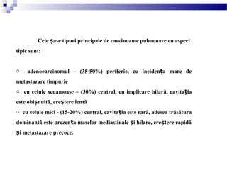 Cele ase tipuri principale de carcinoame pulmonare cu aspectș
tipic sunt:
o adenocarcinomul – (35-50%) periferic, cu inciden a mare deț
metastazare timpurie
o cu celule scuamoase – (30%) central, cu implicare hilară, cavitația
este obi nuită,ș cre tere lentăș
o cu celule mici - (15-20%) central, cavitația este rară, adesea trăsătura
dominantă este prezen a maselor mediastinale i hilare, cre tere rapidăț ș ș
i metastazare precoce.ș
 