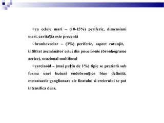 ocu celule mari – (10-15%) periferic, dimensiuni
mari, cavitația este prezentă
obronhoveolar – (3%) periferic, aspect rotunjit,
infiltrat asemănător celui din pneumonie (bronhograme
aerice), ocazional multifocal
ocarcinoid – (mai pu in deț 1%) tipic se prezintă sub
forma unei leziuni endobron ice bine definită;ș
metastazele ganglionare ale ficatului si creierului se pot
intensifica dens.
 