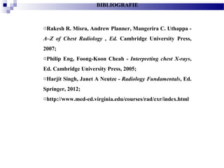 BIBLIOGRAFIE
oRakesh R. Misra, Andrew Planner, Mangerira C. Uthappa -
A–Z of Chest Radiology , Ed. Cambridge University Press,
2007;
oPhilip Eng, Foong-Koon Cheah - Interpreting chest X-rays,
Ed. Cambridge University Press, 2005;
oHarjit Singh, Janet A Neutze - Radiology Fundamentals, Ed.
Springer, 2012;
ohttp://www.med-ed.virginia.edu/courses/rad/cxr/index.html
 