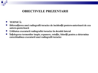 OBIECTIVELE PREZENTARII
 TEHNICĂ:
 Diferen ierea unei radiografii toracice de inciden ă postero-anterioară de ceaț ț
antero-posterioară
 Utilitatea executarii radiografiei toracice în decubit lateral
 În elegerea termenilor inspir, expunere, rota ie, folosi i pentru a determinaț ț ț
corectitudinea executarii unei radiografii toracice
 