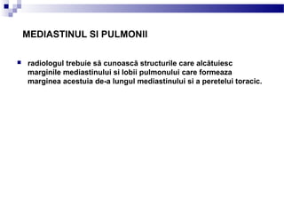 MEDIASTINUL SI PULMONII
 radiologul trebuie să cunoască structurile care alcătuiesc
marginile mediastinului si lobii pulmonului care formeaza
marginea acestuia de-a lungul mediastinului si a peretelui toracic.
 