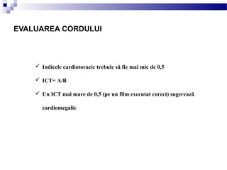  Indicele cardiotoracic trebuie să fie mai mic de 0,5
 ICT= A/B
 Un ICT mai mare de 0,5 (pe un film executat corect) sugerează
cardiomegalie
EVALUAREA CORDULUI
 