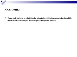 ANATOMIE:
 Elementele de baza privind fisurile plămânilor, delimitarea cordului, bronhiile
si vasculariza ia care pot fi vazute pe o radiografie toracicăț
 