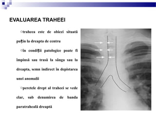 otraheea este de obicei situată
pu in la dreapta de centruț
oîn condi ii patologice poate fiț
împinsă sau trasă la sânga sau la
dreapta, semn indirect în depistarea
unei anomalii
operetele drept al traheei se vede
clar, sub denumirea de banda
paratraheală dreaptă
EVALUAREA TRAHEEI
 