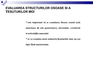 este important să se examineze fiecare coastă (cele
anterioare i cele posterioare), claviculele, vertebreleș
si articula ia umaruluiț
se va examina atent asimetria esuturilor moi, un cazț
tipic fiind mastectomia
EVALUAREA STRUCTURILOR OSOASE SI A
ESUTURILOR MOIȚ
 