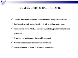 CUM SĂ CITIM O RADIOGRAFIE
 Lumina interioară adecvată, se vor examina imaginile în ordine
 Datele pacientului: nume, istoric, vârstă, sex, filme anterioare
 Tehnica: inciden ă AP/PA, expunerea, rota ia, pozitia verticală sauț ț
orizontală
 Traheea: centrată sau deviată, calibru, masă
 Plămânii: umbre sau transparen e anormaleț
 Vasele pulmonare: mărirea arterelor sau venelor
 