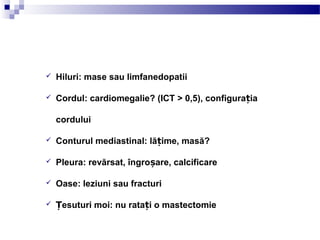 CUM SĂ CITIM O
RADIOGRAFIE
 Hiluri: mase sau limfanedopatii
 Cordul: cardiomegalie? (ICT > 0,5), configura iaț
cordului
 Conturul mediastinal: lă ime, masă?ț
 Pleura: revărsat, îngro are, calcificareș
 Oase: leziuni sau fracturi
 esuturi moi: nu rata i o mastectomieȚ ț
 