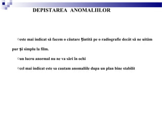 DEPISTAREA ANOMALIILOR
oeste mai indicat să facem o căutare intităț pe o radiografie decât să ne uităm
pur i simplu la film.ș
oun lucru anormal nu ne va sări în ochi
ocel mai indicat este sa cautam anomaliile dupa un plan bine stabilit
 