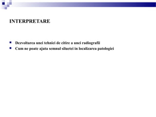 INTERPRETARE
 Dezvoltarea unei tehnici de citire a unei radiografii
 Cum ne poate ajuta semnul siluetei in localizarea patologiei
 