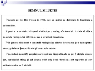 SEMNUL SILUETEI
descris de Dr. Ben Felson în 1950, este un mijloc de detectare i localizare aș
anomaliilor.
pentru ca un obiect să apară distinct pe o radiografie toracică, trebuie să aibe o
densitate radiografică diferită de cea a structurii învecinate.
în general sunt doar 4 densită i radiografice diferite detectabile pe o radiografie:ț
aerul, grăsimea, esuturile moi i structurile osoase.ț ș
dacă două densită i asemănătoare sunt una lângă alta, ele nu pot fi vizibile separatț
(ex. ventriculul stâng i cel drept); dăcă cele două densită i sunt separate de aer,ș ț
delimitarea lor va fi vizibilă.
 