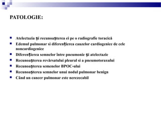 PATOLOGIE:
 Atelectazia i recunoa terea ei pe o radiografie toracicăș ș
 Edemul pulmonar si diferen ierea cauzelor cardiogenice de celeț
noncardiogenice
 Diferen ierea semnelor între pneumonie i atelectazieț ș
 Recunoa terea revărsatului pleural si a pneumotoraxuluiș
 Recunoa terea semenelor BPOC-uluiș
 Recunoa terea semnelor unui nodul pulmonar benignș
 Când un cancer pulmonar este nerezecabil
 